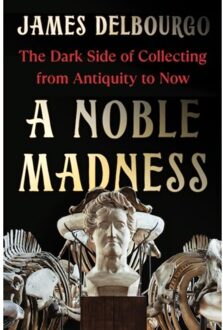 A Noble Madness: The Dark Side Of Collecting From Antiquity To Now - James Delbourgo