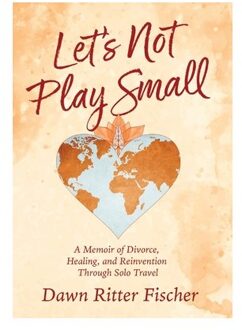 Let's Not Play Small: A Memoir Of Divorce, Healing, And Reinvention Through Solo Travel - Dawn Ritter Fischer