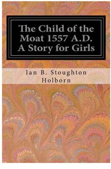 The Child Of The Moat 1557 A.D. A Story For Girls - Ian B. Stoughton Holborn
