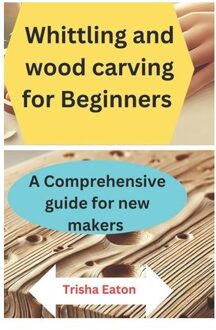 Whittling And Wood Carving For Beginners: A Comprehensive Guide For New Makers - Trisha Eaton